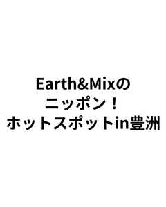 Earth&Mixのニッポン！ホットスポットin豊洲